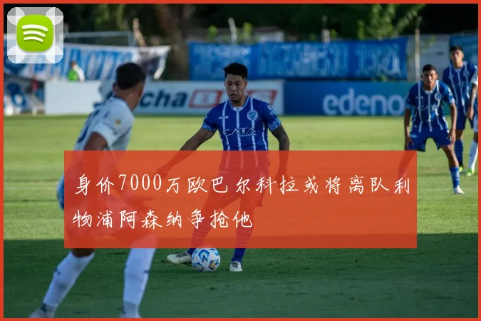 身价7000万欧巴尔科拉或将离队利物浦阿森纳争抢他
