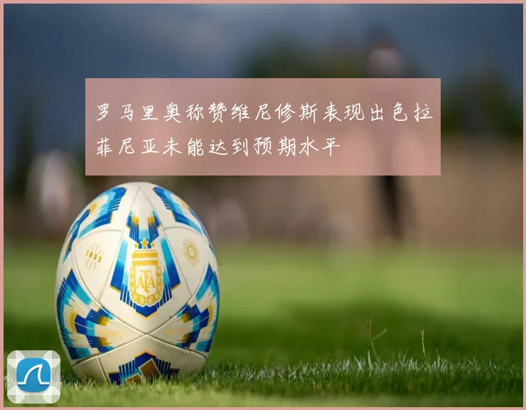 罗马里奥称赞维尼修斯表现出色拉菲尼亚未能达到预期水平