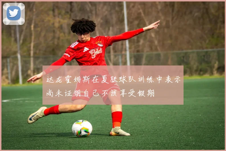 达龙霍姆斯在夏联球队训练中表示尚未证明自己不该享受假期
