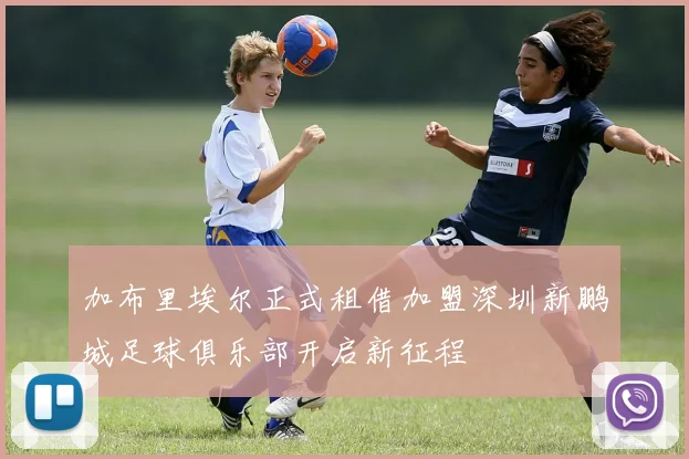 加布里埃尔正式租借加盟深圳新鹏城足球俱乐部开启新征程