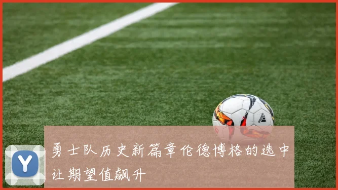 勇士队历史新篇章伦德博格的选中让期望值飙升