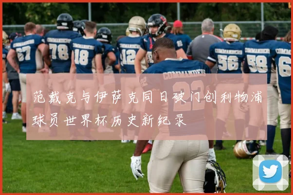 范戴克与伊萨克同日破门创利物浦球员世界杯历史新纪录