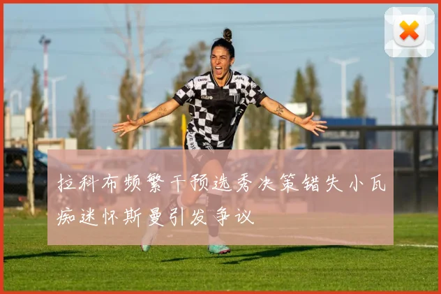 拉科布频繁干预选秀决策错失小瓦痴迷怀斯曼引发争议