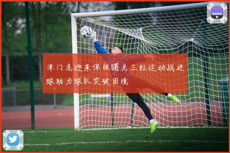 津门虎迎来保级曙光三粒运动战进球助力球队突破困境